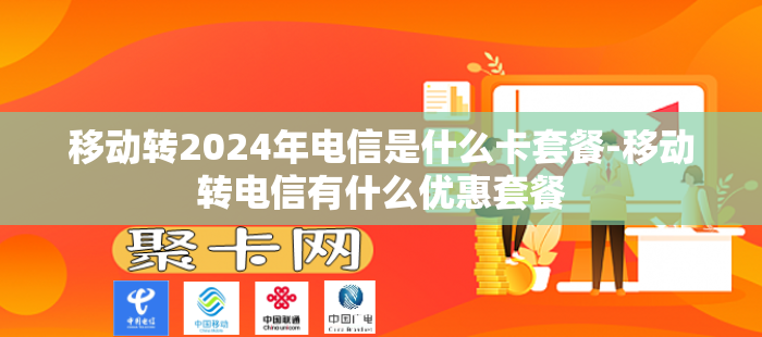 移动转2024年电信是什么卡套餐-移动转电信有什么优惠套餐
