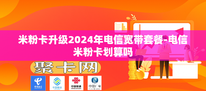 米粉卡升级2024年电信宽带套餐-电信米粉卡划算吗