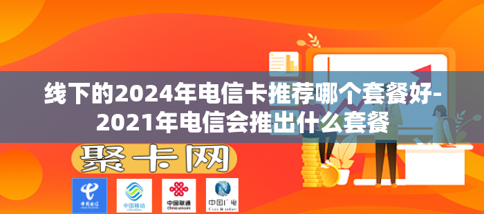 线下的2024年电信卡推荐哪个套餐好-2021年电信会推出什么套餐