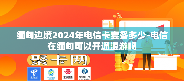 缅甸边境2024年电信卡套餐多少-电信在缅甸可以开通漫游吗