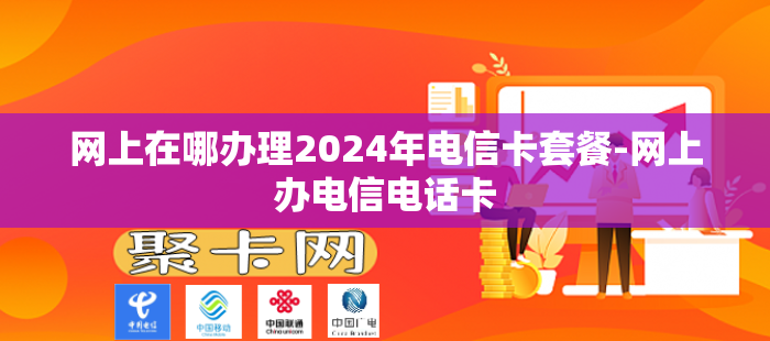 网上在哪办理2024年电信卡套餐-网上办电信电话卡
