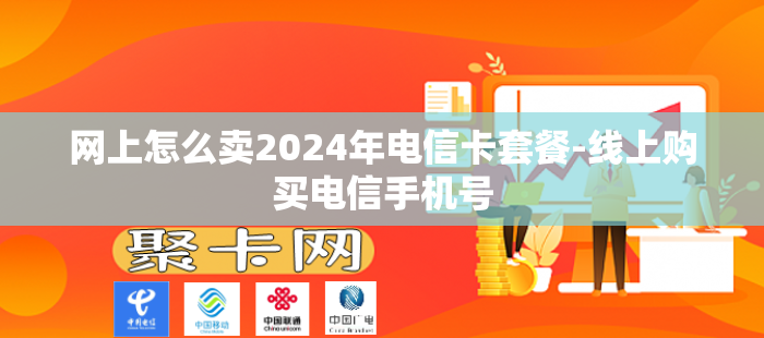 网上怎么卖2024年电信卡套餐-线上购买电信手机号