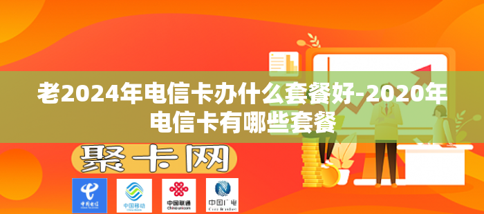 老2024年电信卡办什么套餐好-2020年电信卡有哪些套餐