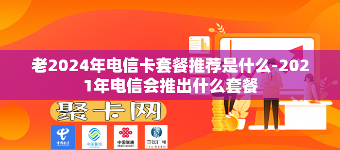 老2024年电信卡套餐推荐是什么-2021年电信会推出什么套餐