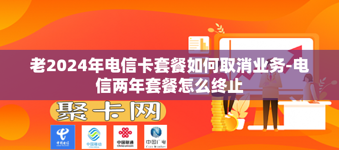 老2024年电信卡套餐如何取消业务-电信两年套餐怎么终止