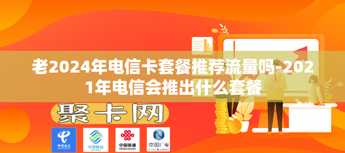老2024年电信卡套餐推荐流量吗-2021年电信会推出什么套餐