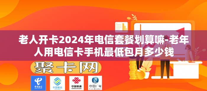 老人开卡2024年电信套餐划算嘛-老年人用电信卡手机最低包月多少钱