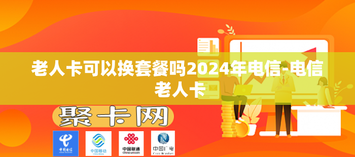 老人卡可以换套餐吗2024年电信-电信 老人卡
