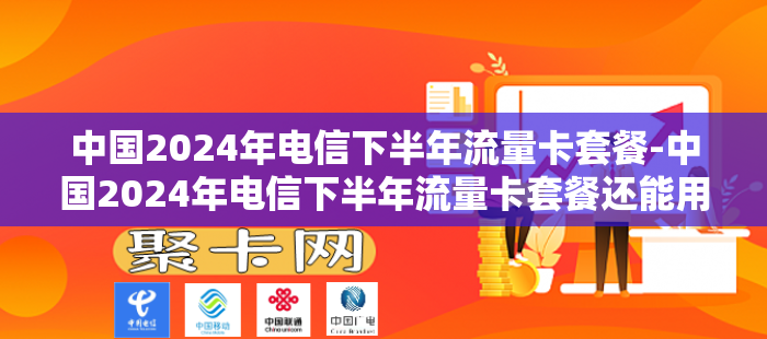 中国2024年电信下半年流量卡套餐-中国2024年电信下半年流量卡套餐还能用吗