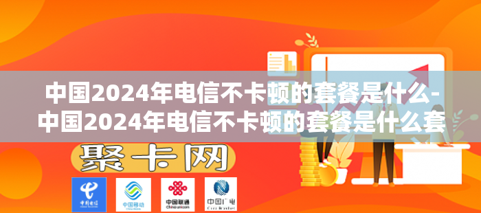 中国2024年电信不卡顿的套餐是什么-中国2024年电信不卡顿的套餐是什么套餐